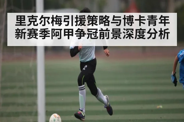 里克尔梅引援策略与博卡青年新赛季阿甲争冠前景深度分析